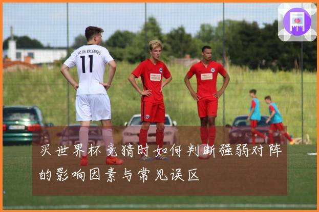 买世界杯竞猜时如何判断强弱对阵的影响因素与常见误区