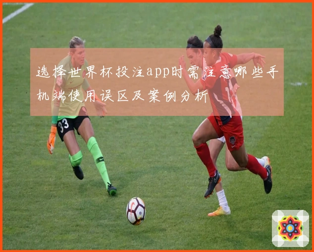 选择世界杯投注app时需注意哪些手机端使用误区及案例分析